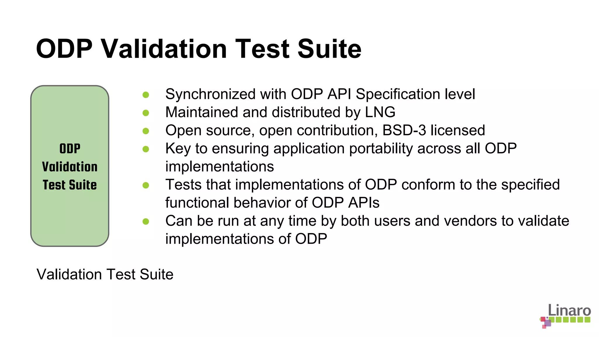 ODP Validation Test Suite
ODP
Validation
Test Suite
Validation Test Suite
● Synchronized with ODP API Specification level
● Maintained and distributed by LNG
● Open source, open contribution, BSD-3 licensed
● Key to ensuring application portability across all ODP
implementations
● Tests that implementations of ODP conform to the specified
functional behavior of ODP APIs
● Can be run at any time by both users and vendors to validate
implementations of ODP
 