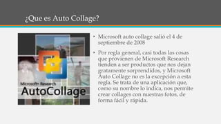 ¿Que es Auto Collage?
• Microsoft auto collage salió el 4 de
septiembre de 2008
• Por regla general, casi todas las cosas
que provienen de Microsoft Research
tienden a ser productos que nos dejan
gratamente sorprendidos, y Microsoft
Auto Collage no es la excepción a esta
regla. Se trata de una aplicación que,
como su nombre lo indica, nos permite
crear collages con nuestras fotos, de
forma fácil y rápida.
 
