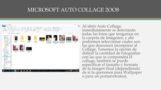 MICROSOFT AUTO COLLAGE 2OO8
• Al abrir Auto Collage,
inmediatamente se detectarán
todas las fotos que tengamos en
la carpeta de Imágenes, y ahí
podremos seleccionar cuales son
las que deseamos incorporar al
Collage. Tenemos la opción de
definir la cantidad de fotografías
con las que se compondrá el
collage, también se puede
especificar el tamaño y formato
de la imagen final (dependiendo
de si la queremos para Wallpaper
o para un portarretratos).
 