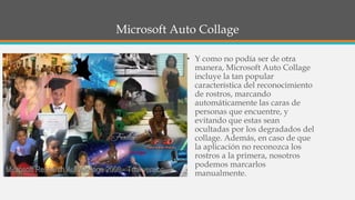 Microsoft Auto Collage
• Y como no podía ser de otra
manera, Microsoft Auto Collage
incluye la tan popular
característica del reconocimiento
de rostros, marcando
automáticamente las caras de
personas que encuentre, y
evitando que estas sean
ocultadas por los degradados del
collage. Además, en caso de que
la aplicación no reconozca los
rostros a la primera, nosotros
podemos marcarlos
manualmente.
 