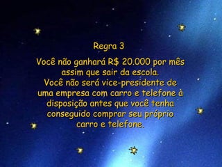 Regra 3  Você não ganhará R$ 20.000 por mês assim que sair da escola. Você não será vice-presidente de uma empresa com carro e telefone à disposição antes que você tenha conseguido comprar seu próprio carro e telefone. 