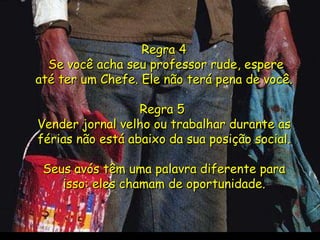 . Regra 4  Se você acha seu professor rude, espere até ter um Chefe. Ele não terá pena de você. Regra 5  Vender jornal velho ou trabalhar durante as férias não está abaixo da sua posição social. Seus avós têm uma palavra diferente para isso: eles chamam de oportunidade. 