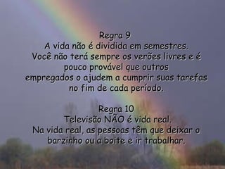Regra 9  A vida não é dividida em semestres. Você não terá sempre os verões livres e é pouco provável que outros empregados o ajudem a cumprir suas tarefas no fim de cada período. Regra 10  Televisão NÃO é vida real. Na vida real, as pessoas têm que deixar o barzinho ou a boite e ir trabalhar. 