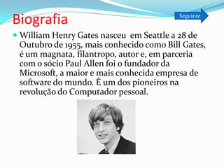 Biografia                                 Seguinte


 William Henry Gates nasceu em Seattle a 28 de
 Outubro de 1955, mais conhecido como Bill Gates,
 é um magnata, filantropo, autor e, em parceria
 com o sócio Paul Allen foi o fundador da
 Microsoft, a maior e mais conhecida empresa de
 software do mundo. É um dos pioneiros na
 revolução do Computador pessoal.
 