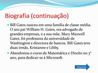 Biografia (continuação)
 Bill Gates nasceu em uma família de classe média.
  O seu pai William H. Gates, era advogado de
  grandes empresas, e a sua mãe, Mary Maxwell
  Gates, foi professora da universidade de
  Washington e directora de bancos. Bill Gates teve
  duas irmãs, Kristanne e Libby.
 Abandonou o curso de Matemática e Direito no 3°
  ano, para dedicar-se à Microsoft.

                                          Seguinte
 