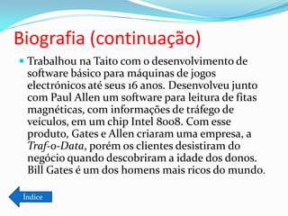 Biografia (continuação)
 Trabalhou na Taito com o desenvolvimento de
  software básico para máquinas de jogos
  electrónicos até seus 16 anos. Desenvolveu junto
  com Paul Allen um software para leitura de fitas
  magnéticas, com informações de tráfego de
  veículos, em um chip Intel 8008. Com esse
  produto, Gates e Allen criaram uma empresa, a
  Traf-o-Data, porém os clientes desistiram do
  negócio quando descobriram a idade dos donos.
  Bill Gates é um dos homens mais ricos do mundo.

 Índice
 