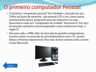 O primeiro computador Pessoal
 O primeiro "computador pessoal" foi o Kenbak-1, lançado em 1971.
  Tinha 256 bytes de memória , não possuía CPU e era, como outros
  sistemas desta época, projectado para uso educativo (ou seja,
  demonstrar como um "computador de verdade" funcionava). Em 1977,
  foi lançado o primeiro microcomputador como conhecemos hoje, o
  Apple II.
 Nos anos 1980, a IBM, líder no mercado de grandes computadores,
  resolveu entrar no mercado da microinformática com o PC, porém
  faltava o Sistema Operacional. Para isso, fechou contrato com a recém-
  criada Microsoft.




 Índice
 