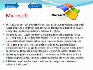 Seguinte                Índice



    Microsoft
 Foi fundada em 1975 por Bill Gates, com 19 anos, em parceria com Paul
    Allen. Em 1980 a empresa deu um passo decisivo ao adquirir da Seattle
    Computer Products o sistema operativo 86-DOS.
   No ano de 1998, Gates promoveu Steve Ballmer, um amigo de longa
    data, ao posto de presidente da Microsoft e publicamente passou a ter
    uma participação menos activa nos processos decisórios da empresa.
    Bill Gates anunciou no dia 16 de Junho de 2006, que iria deixar
    progressivamente o cargo de director da Microsoft até 2008 para poder
    se ocupar da fundação de caridade Bill & Melinda Gates Foundation.
   No dia 27 de Junho de 2008, Bill Gates retirou-se definitivamente da
    Microsoft para se dedicar inteiramente aos seus projectos filantrópicos.
   Bill Gates continua dedicando 20% do seu tempo para assuntos
    relativos à Microsoft.
 
