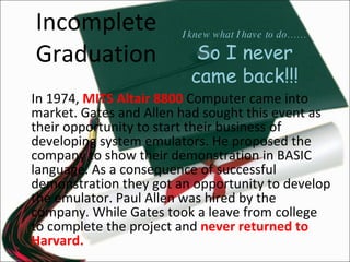 Incomplete Graduation In 1974,  MITS Altair 8800  Computer came into market. Gates and Allen had sought this event as their opportunity to start their business of developing system emulators. He proposed the company to show their demonstration in BASIC language. As a consequence of successful demonstration they got an opportunity to develop the emulator. Paul Allen was hired by the company. While Gates took a leave from college to complete the project and  never returned to Harvard. I knew what I have to do…… So I never came back!!! 