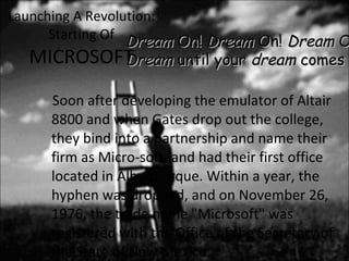 Launching A Revolution: Starting Of MICROSOFT Soon after developing the emulator of Altair 8800 and when Gates drop out the college, they bind into a partnership and name their firm as Micro-soft. and had their first office located in Albuquerque. Within a year, the hyphen was dropped, and on November 26, 1976, the trade name "Microsoft" was registered with the Office of the Secretary of the State of New Mexico. Dream  On!  Dream  On!  Dream  On! Dream  until your  dream  comes true!!! 