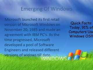 Emerging Of Windows Microsoft launched its first retail version of Microsoft Windows on November 20, 1985 and made an agreement with IBM PC’s. As the time progressed, Microsoft developed a pool of Software Engineers and released different versions of widows till date. Quick Facts: Today, 91% of Computers Use  Windows OS!!! 