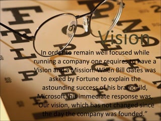 Vision In order to remain well focused while running a company one requires to have a Vision and a Mission. When Bill Gates was asked by Fortune to explain the astounding success of his brainchild, Microsoft, his immediate response was, “Our vision, which has not changed since the day the company was founded.” 