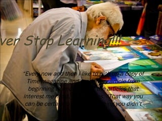 “ Every now and then I like to pick up a copy of Time magazine and read every article from beginning to end, not just the articles that interest me most,” says Gates. “That way you can be certain to learn something you didn’t know previously.” Never Stop Learning!!! 