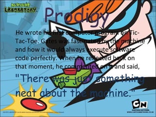 Prodigy   He wrote his first computer program on Tic-Tac-Toe. Gates was fascinated by the machine and how it would always execute software code perfectly. When he reflected back on that moment, he commented on it and said,  "There was just something neat about the machine." 