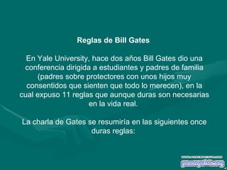 Reglas de Bill Gates  En Yale University, hace dos años Bill Gates dio una conferencia dirigida a estudiantes y padres de familia (padres sobre protectores con unos hijos muy consentidos que sienten que todo lo merecen), en la cual expuso 11 reglas que aunque duras son necesarias en la vida real.  La charla de Gates se resumiría en las siguientes once duras reglas:  