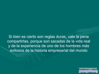 Si bien es cierto son reglas duras, vale la pena compartirlas, porque son sacadas de la vida real y de la experiencia de uno de los hombres más exitosos de la historia empresarial del mundo 