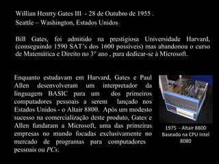 Willian Henrry Gates III  - 28 de Outubro de 1955 . Seattle – Washington, Estados Unidos   Bill Gates, foi admitido na prestigiosa Universidade Harvard, (conseguindo 1590 SAT’s dos 1600 possíveis) mas abandonou o curso de Matemática e Direito no 3° ano , para dedicar-se à Microsoft. Enquanto estudavam em Harvard, Gates e Paul Allen desenvolveram um interpretador da linguagem BASIC para um  dos primeiros computadores pessoais a serem  lançado nos Estados Unidos - o Altair 8800.  Após um modesto sucesso na comercialização deste produto, Gates e Allen fundaram a Microsoft, uma das primeiras empresas no mundo focadas exclusivamente no mercado de programas para computadores  pessoais ou  PCs . 1975  - Altair 8800 Baseado na CPU Intel 8080 