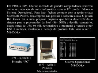 Em 1980, a IBM, líder no mercado de grandes computadores, resolveu entrar no mercado da microinformática com o PC, porém faltava o Sistema Operacional. Para isso, fechou contrato com a recém-criada Microsoft. Porém, essa empresa não possuía o software ainda. O jovem Bill Gates foi a uma pequena empresa que havia desenvolvido o sistema para o processador da Intel (86- DOS) e decidiu comprá-lo, pagou cerca de US$ 50 mil, personalizou o programa e vendeu-o por US$ 8 milhoes, mantendo a licença do produto. Este viria a ser o  MS-DOS.v 1971 – Kenbak 1 Primeiro “PC” 1977 – Aplle II Primeiro Microcomputador Sistema Operacional MS-DOS.v 