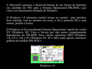 A Microsoft começou o desenvolvimento de um Gestor de Interface em setembro de 1981 para o Sistema Oporacional MS-DOS.v que viria a ser futuramente chamado de Windows O Windows 1.0 (primeira versão) trouxe ao usuário  uma interface bem colorida, isso no monitor em cores, e foi o primeiro SO a usar mouse, janelas e ícones. O Windows só foi considerado Sistema Operacional  apartir da versão NT (Windows XP, Vista e Seven) por não serem completamente dependentes do MS-DOS. Suas versões anteriores DOS (Windows 1.0, 2.0 e 3.0) e 9x (Windows 95, 98 e ME) eram apenas interfaces gráficas do modelo MS-DOS.v Windows 1.0 