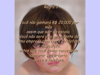 Regra 3Regra 3
Você não ganhará R$ 20.000 porVocê não ganhará R$ 20.000 por
mêsmês
assim que sair da escola. assim que sair da escola. 
Você não será vice-presidente deVocê não será vice-presidente de
uma empresa com carro e telefoneuma empresa com carro e telefone
à disposição,à disposição,
antes que você tenha conseguidoantes que você tenha conseguido
comprar seu própriocomprar seu próprio
carro e telefone.carro e telefone.
 