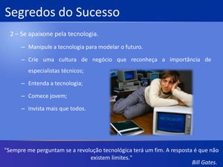 Filosofia de NegócioBill Gates atribui o sucesso de sua empresa a 5 fatores:Abordagem a longo prazo;Orientação baseada em resultados;Trabalho em equipe e atividades individuais;Paixão por seus produtos e clientes;Feedback contínuo dos clientes.“O sucesso é um professor perverso. Ele seduz as pessoas inteligentes e as faz pensar que jamais vão cair.”Bill Gates.