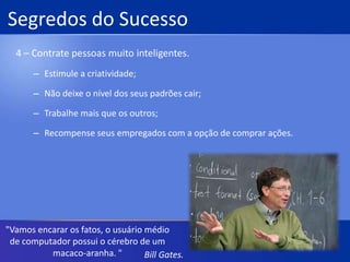 Segredos do Sucesso2 – Se apaixone pela tecnologia.Manipule a tecnologia para modelar o futuro.Crie uma cultura de negócio que reconheça a importância de especialistas técnicos;Entenda a tecnologia;Comece jovem;Invista mais que todos."Sempre me perguntam se a revolução tecnológica terá um fim. A resposta é que não existem limites."Bill Gates.