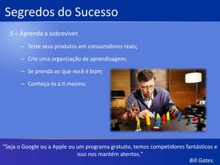 Segredos do Sucesso3 – Não faça prisioneiros.Mantenha as personalidades fora das decisões de negócio;Alavanque sua posição de mercado;Compre especialidades;Balanceie risco e recompensa;Seja implacável."A razão pela qual vemos código aberto por todo lado é porque nós entramos e dissemos que haveria uma plataforma idêntica em milhões e milhões de máquinas."Bill Gates.