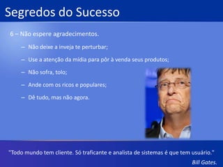 Segredos do Sucesso4 – Contrate pessoas muito inteligentes.Estimule a criatividade;Não deixe o nível dos seus padrões cair;Trabalhe mais que os outros;Recompense seus empregados com a opção de comprar ações."Vamos encarar os fatos, o usuário médio de computador possui o cérebro de um macaco-aranha. "Bill Gates.