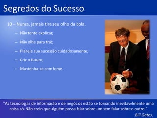 Segredos do Sucesso8 – Esteja preparado para tudo.Realize várias atividades ao mesmo tempo;Nunca pare de aprender;Menos pressa, maior velocidade;Não descanse;Restrinja suas apostas."Há uma certa responsabilidade que se acumulou sobre mim quando obtive esta posição inesperada."Bill Gates.