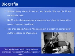 BiografiaWilliam Henry Gates III nasceu  em Seattle, WA, no dia 28 de outubro de 1955;Na 8ª série, Gates começou a frequentar um clube de Informática recém criado em sua cidade;Três anos depois, Gates e Allen passaram a utilizar um computador  da Universidade de Washington.“Seja legal com os nerds. São grandes as chances de você acabar trabalhando para um deles.”
