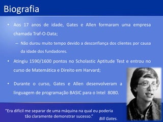 BiografiaAos 17 anos de idade, Gates e Allen formaram uma empresa chamada Traf-O-Data;Não durou muito tempo devido a desconfiança dos clientes por causa da idade dos fundadores.Atingiu 1590/1600 pontos no Scholastic Aptitude Test e entrou no curso de Matemática e Direito em Harvard;    Durante o curso, Gates e Allen desenvolveram a                                                                  ----linguagem de programação BASIC para o Intel  8080.“Era difícil me separar de uma máquina na qual eu poderia tão claramente demonstrar sucesso.”Bill Gates.