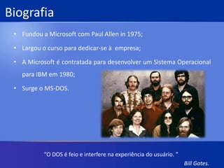 BiografiaFundou a Microsoft com Paul Allen in 1975;Largou o curso para dedicar-se à  empresa;A Microsoft é contratada para desenvolver um Sistema Operacional para IBM em 1980;Surge o MS-DOS.“O DOS é feio e interfere na experiência do usuário. ”Bill Gates.