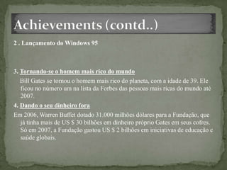 2 . Lançamento do Windows 95
3. Tornando-se o homem mais rico do mundo
Bill Gates se tornou o homem mais rico do planeta, com a idade de 39. Ele
ficou no número um na lista da Forbes das pessoas mais ricas do mundo até
2007.
4. Dando o seu dinheiro fora
Em 2006, Warren Buffet dotado 31.000 milhões dólares para a Fundação, que
já tinha mais de US $ 30 bilhões em dinheiro próprio Gates em seus cofres.
Só em 2007, a Fundação gastou US $ 2 bilhões em iniciativas de educação e
saúde globais.
 