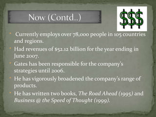 * Currently employs over 78,000 people in 105 countries
    and regions.
*   Had revenues of $52.12 billion for the year ending in
    June 2007.
*   Gates has been responsible for the company’s
    strategies until 2006.
*   He has vigorously broadened the company’s range of
    products.
*   He has written two books, The Road Ahead (1995) and
    Business @ the Speed of Thought (1999).
 