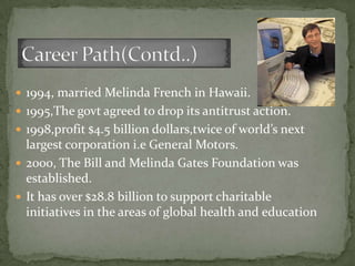  1994, married Melinda French in Hawaii.
 1995,The govt agreed to drop its antitrust action.
 1998,profit $4.5 billion dollars,twice of world’s next
  largest corporation i.e General Motors.
 2000, The Bill and Melinda Gates Foundation was
  established.
 It has over $28.8 billion to support charitable
  initiatives in the areas of global health and education
 