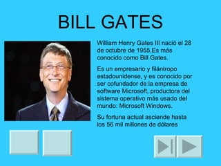 BILL GATES William Henry Gates III nació el 28 de octubre de 1955.Es más conocido como Bill Gates. Es un empresario y filántropo estadounidense, y es conocido por ser cofundador de la empresa de software Microsoft, productora del sistema operativo más usado del mundo: Microsoft Windows. Su fortuna actual asciende hasta los 56 mil millones de dólares 