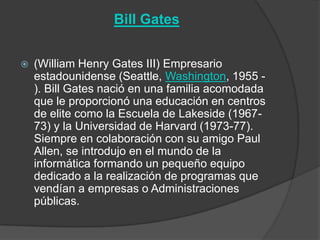 Bill Gates


   (William Henry Gates III) Empresario
    estadounidense (Seattle, Washington, 1955 -
    ). Bill Gates nació en una familia acomodada
    que le proporcionó una educación en centros
    de elite como la Escuela de Lakeside (1967-
    73) y la Universidad de Harvard (1973-77).
    Siempre en colaboración con su amigo Paul
    Allen, se introdujo en el mundo de la
    informática formando un pequeño equipo
    dedicado a la realización de programas que
    vendían a empresas o Administraciones
    públicas.
 