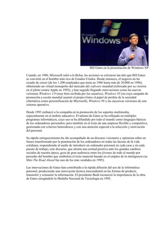 Bill Gates en la presentación de Windows XP

Cuando, en 1986, Microsoft salió a la Bolsa, las acciones se cotizaron tan alto que Bill Gates
se convirtió en el hombre más rico de Estados Unidos. Desde entonces, el negocio no ha
cesado de crecer (de los 1.200 empleados que tenía en 1986 hasta más de 20.000 en 1996),
obteniendo un virtual monopolio del mercado del software mundial (reforzado por su victoria
en el pleito contra Apple en 1992); y han seguido llegando innovaciones como las nuevas
versiones Windows 3.0 (muy bien recibida por los usuarios), Windows 95 (en cuya campaña de
promoción a escala mundial asumió el propio Gates el papel de profeta de la sociedad
cibernética como personificación de Microsoft), Windows 98 y las sucesivas versiones de este
sistema operativo.

Desde 1993 embarcó a la compañía en la promoción de los soportes multimedia,
especialmente en el ámbito educativo. El talento de Gates se ha reflejado en múltiples
programas informáticos, cuyo uso se ha difundido por todo el mundo como lenguajes básicos
de los ordenadores personales; pero también en el éxito de una empresa flexible y competitiva,
gestionada con criterios heterodoxos y con una atención especial a la selección y motivación
del personal.

Su rápido enriquecimiento ha ido acompañado de un discurso visionario y optimista sobre un
futuro transformado por la penetración de los ordenadores en todas las facetas de la vida
cotidiana, respondiendo al sueño de introducir un ordenador personal en cada casa y en cada
puesto de trabajo; este discurso, que alienta una actitud positiva ante los grandes cambios
sociales de nuestra época, goza de gran audiencia entre los jóvenes de todo el mundo por
proceder del hombre que simboliza el éxito material basado en el empleo de la inteligencia (su
libro The Road Ahead fue uno de los más vendidos en 1995).

Las innovaciones de Gates han contribuido a la rápida difusión del uso de la informática
personal, produciendo una innovación técnica trascendental en las formas de producir,
transmitir y consumir la información. El presidente Bush reconoció la importancia de la obra
de Gates otorgándole la Medalla Nacional de Tecnología en 1992.
 