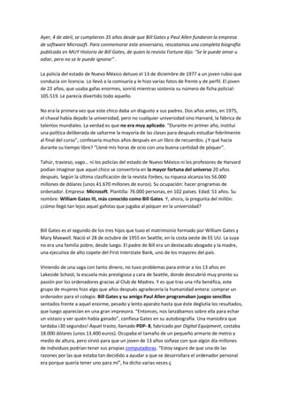 Ayer, 4 de abril, se cumplieron 35 años desde que Bill Gates y Paul Allen fundaron la empresa
de software Microsoft. Para conmemorar este aniversario, rescatamos una completa biografía
publicada en MUY Historia de Bill Gates, de quien la revista Fortune dijo: "Se le puede amar u
odiar, pero no se le puede ignorar" .

La policía del estado de Nuevo México detuvo el 13 de diciembre de 1977 a un joven rubio que
conducía sin licencia. Lo llevó a la comisaría y le hizo varias fotos de frente y de perfil. El joven
de 22 años, que usaba gafas enormes, sonrió mientras sostenía su número de ficha policial:
105.519. Le parecía divertido todo aquello.

No era la primera vez que este chico daba un disgusto a sus padres. Dos años antes, en 1975,
el chaval había dejado la universidad, pero no cualquier universidad sino Harvard, la fábrica de
talentos mundiales. La verdad es que no era muy aplicado. “Durante mi primer año, instituí
una política deliberada de saltarme la mayoría de las clases para después estudiar febrilmente
al final del curso”, confesaría muchos años después en un libro de recuerdos. ¿Y qué hacía
durante su tiempo libre? “Llené mis horas de ocio con una buena cantidad de póquer”.

Tahúr, travieso, vago… ni los policías del estado de Nuevo México ni los profesores de Harvard
podían imaginar que aquel chico se convertiría en la mayor fortuna del universo 20 años
después. Según la última clasificación de la revista Forbes, su riqueza alcanza los 56.000
millones de dólares (unos 41.670 millones de euros). Su ocupación: hacer programas de
ordenador. Empresa: Microsoft. Plantilla: 76.000 personas, en 102 países. Edad: 51 años. Su
nombre: William Gates III, más conocido como Bill Gates. Y, ahora, la pregunta del millón:
¿cómo llegó tan lejos aquel gafotas que jugaba al póquer en la universidad?



Bill Gates es el segundo de los tres hijos que tuvo el matrimonio formado por William Gates y
Mary Maxwell. Nació el 28 de octubre de 1955 en Seattle, en la costa oeste de EE UU. La suya
no era una familia pobre, desde luego. El padre de Bill era un destacado abogado y la madre,
una ejecutiva de alto copete del First Interstate Bank, uno de los mayores del país.

Viniendo de una saga con tanto dinero, no tuvo problemas para entrar a los 13 años en
Lakeside School, la escuela más prestigiosa y cara de Seattle, donde descubrió muy pronto su
pasión por los ordenadores gracias al Club de Madres. Y es que tras una rifa benéfica, este
grupo de mujeres hizo algo que años después agradecería la humanidad entera: comprar un
ordenador para el colegio. Bill Gates y su amigo Paul Allen programaban juegos sencillos
sentados frente a aquel enorme, pesado y lento aparato hasta que éste deglutía los resultados,
que luego aparecían en una gran impresora. “Entonces, nos lanzábamos sobre ella para echar
un vistazo y ver quién había ganado”, confiesa Gates en su autobiografía. Una maniobra que
tardaba ¡30 segundos! Aquel trasto, llamado PDP- 8, fabricado por Digital Equipment, costaba
18.000 dólares (unos 13.400 euros). Ocupaba el tamaño de un pequeño armario de metro y
medio de altura, pero sirvió para que un joven de 13 años soñase con que algún día millones
de individuos podrían tener sus propias computadoras. “Estoy seguro de que una de las
razones por las que estaba tan decidido a ayudar a que se desarrollara el ordenador personal
era porque quería tener uno para mí”, ha dicho varias veces.ç
 