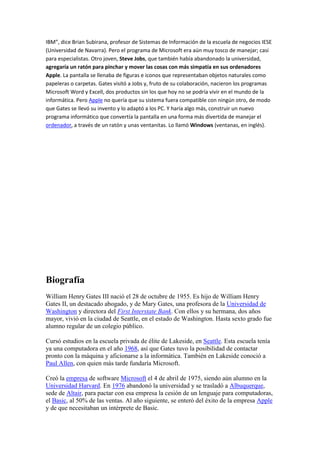 IBM”, dice Brian Subirana, profesor de Sistemas de Información de la escuela de negocios IESE
(Universidad de Navarra). Pero el programa de Microsoft era aún muy tosco de manejar; casi
para especialistas. Otro joven, Steve Jobs, que también había abandonado la universidad,
agregaría un ratón para pinchar y mover las cosas con más simpatía en sus ordenadores
Apple. La pantalla se llenaba de figuras e iconos que representaban objetos naturales como
papeleras o carpetas. Gates visitó a Jobs y, fruto de su colaboración, nacieron los programas
Microsoft Word y Excell, dos productos sin los que hoy no se podría vivir en el mundo de la
informática. Pero Apple no quería que su sistema fuera compatible con ningún otro, de modo
que Gates se llevó su invento y lo adaptó a los PC. Y haría algo más, construir un nuevo
programa informático que convertía la pantalla en una forma más divertida de manejar el
ordenador, a través de un ratón y unas ventanitas. Lo llamó Windows (ventanas, en inglés).




Biografía
William Henry Gates III nació el 28 de octubre de 1955. Es hijo de William Henry
Gates II, un destacado abogado, y de Mary Gates, una profesora de la Universidad de
Washington y directora del First Interstate Bank. Con ellos y su hermana, dos años
mayor, vivió en la ciudad de Seattle, en el estado de Washington. Hasta sexto grado fue
alumno regular de un colegio público.

Cursó estudios en la escuela privada de élite de Lakeside, en Seattle. Esta escuela tenía
ya una computadora en el año 1968, así que Gates tuvo la posibilidad de contactar
pronto con la máquina y aficionarse a la informática. También en Lakeside conoció a
Paul Allen, con quien más tarde fundaría Microsoft.

Creó la empresa de software Microsoft el 4 de abril de 1975, siendo aún alumno en la
Universidad Harvard. En 1976 abandonó la universidad y se trasladó a Albuquerque,
sede de Altair, para pactar con esa empresa la cesión de un lenguaje para computadoras,
el Basic, al 50% de las ventas. Al año siguiente, se enteró del éxito de la empresa Apple
y de que necesitaban un intérprete de Basic.
 