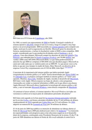 Bill Gates en el IT-Forum de Copenhague, año 2004.

En 1980, se reunió con representantes de IBM en Seattle. Consiguió venderles el
sistema operativo MS-DOS, aunque él aún no lo tenía y luego lo compró a muy bajo
precio a un joven programador. IBM necesitaba ese sistema operativo para competir con
Apple, razón por la cual la negociación era flexible. Microsoft quiso los derechos de
licencia, mantenimiento, e incluso la facultad de vender el DOS a otras compañías. IBM
aceptó, considerando que lo que produciría dividendos sería el hardware y no el
software. Unos días después, Microsoft compró los derechos de autor del QDOS a Tim
Paterson, que trabajaba para la Seattle Computer Products, por 50.000 dólares, que
vendió a IBM como MS-DOS (Microsoft DOS). Lo que llama poderosamente la
atención fue que IBM no comprara el MS-DOS sino que decidiera pagar a Microsoft un
canon por cada copia que se vendiera junto con un IBM-PC. Lo que pocas veces se ha
dicho es que por esos tiempos la madre de Gates, Mary Maxwell, era directiva de la
empresa United Way conjuntamente con el CEO de IBM, John Opel. [cita requerida]

Consciente de la importancia del entorno gráfico que había mostrado Apple
(originalmente la interfaz gráfica y el "ratón" fueron desarrollados por Xerox PARC) en
su ordenador Lisa, se propuso conseguir también el entorno gráfico y el "ratón" para
operarlo. Mientras, Steve Jobs, fundador de Apple, iniciaba el desarrollo del Macintosh,
Bill Gates visitó Apple. Ofrecía mejorar sus hojas de cálculo y otros programas.
Amenazaba con vender su material informático a IBM, con lo que obtuvo una alianza
Apple-Microsoft. Microsoft obtuvo legalmente la tecnología del entorno gráfico y del
ratón, y sacó al mercado Microsoft Windows, como directo competidor de Macintosh.

Al comenzar el tercer milenio, el sistema operativo Microsoft Windows (en todas sus
versiones) se utiliza en la mayor parte de ordenadores personales del planeta.4

Bill Gates está segundo en la lista anual de las mayores fortunas personales realizada
por la revista Forbes, con bienes calculados alrededor de los 53 mil millones de dólares
estadounidenses en 2010 superado por Carlos Slim con 53,5 mil millones. En 1994,
adquirió un manuscrito de Leonardo da Vinci por 30 millones de dólares.

El 16 de junio de 2006 hace pública su intención de abandonar sus labores diarias al
frente de Microsoft hacia 2008 para dedicarse por entero a la fundación.8 9 La transición
de responsabilidades será progresiva para evitar afecciones negativas en el desarrollo
diario de la empresa, continuando como Presidente Honorario de la misma. El día 27 de
junio de 2008 abandona sus labores al frente de Microsoft cediendo el control de la
 