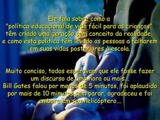 Ele fala sobre como aEle fala sobre como a
"política educacional de vida fácil para as crianças""política educacional de vida fácil para as crianças"
têm criado uma geração sem conceito da realidade,têm criado uma geração sem conceito da realidade,
e como esta política têm levado as pessoas a falhareme como esta política têm levado as pessoas a falharem
em suas vidas posteriores à escola.em suas vidas posteriores à escola.
Muito conciso, todos esperavam que ele fosse fazerMuito conciso, todos esperavam que ele fosse fazer
um discurso de uma hora ou mais...um discurso de uma hora ou mais...
Bill Gates falou por menos de 5 minutos, foi aplaudidoBill Gates falou por menos de 5 minutos, foi aplaudido
por mais de 10 minutos sem parar, agradeceu e foipor mais de 10 minutos sem parar, agradeceu e foi
embora em seu helicóptero...embora em seu helicóptero...
 