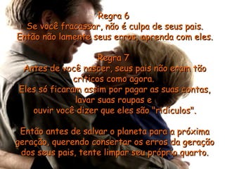 Regra 6Regra 6
Se você fracassar, não é culpa de seus pais.Se você fracassar, não é culpa de seus pais.
Então não lamente seus erros, aprenda com eles.Então não lamente seus erros, aprenda com eles.
Regra 7Regra 7
Antes de você nascer, seus pais não eram tãoAntes de você nascer, seus pais não eram tão
críticos como agora.críticos como agora.
Eles só ficaram assim por pagar as suas contas,Eles só ficaram assim por pagar as suas contas,
lavar suas roupas elavar suas roupas e
ouvir você dizer que eles são "ridículos".ouvir você dizer que eles são "ridículos".
Então antes de salvar o planeta para a próximaEntão antes de salvar o planeta para a próxima
geração, querendo consertar os erros da geraçãogeração, querendo consertar os erros da geração
dos seus pais, tente limpar seu próprio quarto.dos seus pais, tente limpar seu próprio quarto.
 