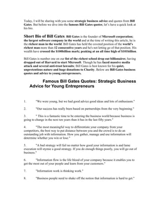 Today, I will be sharing with you some strategic business advice and quotes from Bill
Gates. But before we dive into the famous Bill Gates quotes; let’s have a quick look at
his bio.

Short Bio of Bill Gates: Bill Gates is the founder of Microsoft corporation;
the largest software company in the world and at the time of writing this article, he is
the richest man in the world. Bill Gates has held the coveted position of the world’s
richest man more than 12 consecutive years and he's not letting go of that position. His
wealth have crossed the $100billion mark; peaking at an all time high of $101billion.

Bill Gates is number one on our list of the richest school drop out billionaires; having
dropped out of Harvard to start Microsoft. Though he has faced massive media
attack and several anti-trust lawsuits; Bill Gates is best known for his quiet,
unpretentious nature and huge donations to Charity. Below are Bill Gates business
quotes and advice to young entrepreneurs.

           Famous Bill Gates Quotes: Strategic Business
     Advice for Young Entrepreneurs


1.       "We were young, but we had good advice good ideas and lots of enthusiasm."

2.       "Our success has really been based on partnerships from the very beginning."

3.       " This is a fantastic time to be entering the business world because business is
going to change in the next ten years than it has in the last fifty years."

4.       "The most meaningful way to differentiate your company from your
competitors, the best way to put distance between you and the crowd is to do an
outstanding job with information. How you gather, manage and use information will
determine whether you win or lose."

5.       "A bad strategy will fail no matter how good your information is and lame
execution will stymie a good strategy. If you do enough things poorly, you will go out of
business."

6.       "Information flow is the life blood of your company because it enables you to
get the most out of your people and learn from your customers."

7.       "Information work is thinking work."

8.       "Business people need to shake off the notion that information is hard to get."
 