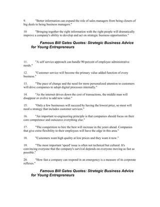 9.        "Better information can expand the role of sales managers from being closers of
big deals to being business managers."

10      "Bringing together the right information with the right people will dramatically
improve a company's ability to develop and act on strategic business opportunities."

           Famous Bill Gates Quotes: Strategic Business Advice
      for Young Entrepreneurs


11.     "A self service approach can handle 90 percent of employee administrative
needs."

12.      "Customer service will become the primary value added function of every
business."

13.       "The pace of change and the need for more personalized attention to customers
will drive companies to adopt digital processes internally."

14.      "As the internet drives down the cost of transactions, the middle man will
disappear or evolve to add new value."

15.       "Only a few businesses will succeed by having the lowest price, so most will
need a strategy that includes customer services."

16.     "An important re-engineering principle is that companies should focus on their
core competence and outsource everything else."

17.       "The competition to hire the best will increase in the years ahead. Companies
that give extra flexibility to their employees will have the edge in this area."

18.      "Customers want high quality at low prices and they want it now."

19.       "The most important 'speed' issue is often not technical but cultural. It's
convincing everyone that the company's survival depends on everyone moving as fast as
possible."

20.       "How fast a company can respond in an emergency is a measure of its corporate
reflexes."

           Famous Bill Gates Quotes: Strategic Business Advice
      for Young Entrepreneurs
 