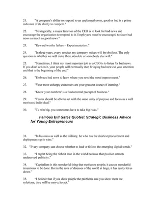 21.       "A company's ability to respond to an unplanned event, good or bad is a prime
indicator of its ability to compete."

22.     "Strategically, a major function of the CEO is to look for bad news and
encourage the organization to respond to it. Employees must be encouraged to share bad
news as much as good news."

23.      "Reward worthy failure – Experimentation."

24.      "In three years, every product my company makes will be obsolete. The only
question is whether we will make them obsolete or somebody else will."

25.       "Sometimes, I think my most important job as a CEO is to listen for bad news.
If you don't act on it, your people will eventually stop bringing bad news to your attention
and that is the beginning of the end."

26.      "Embrace bad news to learn where you need the most improvement."

27.      "Your most unhappy customers are your greatest source of learning."

28.      "Know your numbers' is a fundamental precept of business."

29.      "Teams should be able to act with the same unity of purpose and focus as a well
motivated individual."

30.      "To win big, you sometimes have to take big risks."

           Famous Bill Gates Quotes: Strategic Business Advice
      for Young Entrepreneurs


31.     "In business as well as the military, he who has the shortest procurement and
deployment cycle wins."

32. "Every company can choose whether to lead or follow the emerging digital trends."

33.     “I regret being the richest man in the world because that position attracts
undeserved publicity.”

34.      “Capitalism is this wonderful thing that motivates people; it causes wonderful
inventions to be done. But in the area of diseases of the world at large, it has really let us
down.”

35.       “I believe that if you show people the problems and you show them the
solutions; they will be moved to act.”
 