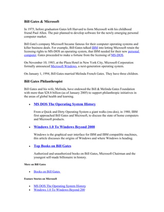 Bill Gates & Microsoft

In 1975, before graduation Gates left Harvard to form Microsoft with his childhood
friend Paul Allen. The pair planned to develop software for the newly emerging personal
computer market.

Bill Gate's company Microsoft became famous for their computer operating systems and
killer business deals. For example, Bill Gates talked IBM into letting Microsoft retain the
licensing rights to MS-DOS an operating system, that IBM needed for their new personal
computer. Gates proceeded to make a fortune from the licensing of MS-DOS.

On November 10, 1983, at the Plaza Hotel in New York City, Microsoft Corporation
formally announced Microsoft Windows, a next-generation operating system.

On January 1, 1994, Bill Gates married Melinda French Gates. They have three children.

Bill Gates Philanthropist

Bill Gates and his wife, Melinda, have endowed the Bill & Melinda Gates Foundation
with more than $28.8 billion (as of January 2005) to support philanthropic initiatives in
the areas of global health and learning.

    •   MS DOS The Operating System History

        From a Quick and Dirty Operating System a giant walks (ms-dos), in 1980, IBM
        first approached Bill Gates and Microsoft, to discuss the state of home computers
        and Microsoft products.

    •   Windows 1.0 To Windows Beyond 2000

        Windows is the graphical user interface for IBM and IBM compatible machines,
        this article discusses the origins of Windows and where Windows is heading.

    •   Top Books on Bill Gates

        Authorized and unauthorized books on Bill Gates, Microsoft Chairman and the
        youngest self-made billionaire in history.

More on Bill Gates

    •   Books on Bill Gates

Feature Stories on Microsoft

    •   MS DOS The Operating System History
    •   Windows 1.0 To Windows Beyond 200
 