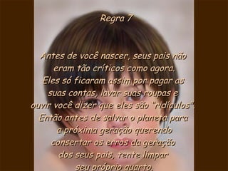 Regra 7 Antes de você nascer, seus pais não  eram tão críticos como agora. Eles só ficaram assim por pagar as  suas contas, lavar suas roupas e  ouvir você dizer que eles são “ridículos".  Então antes de salvar o planeta para  a próxima geração querendo consertar os erros da geração  dos seus pais, tente limpar  seu próprio quarto. 