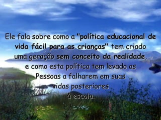 Ele fala sobre como a  "política educacional de vida fácil para as crianças"  tem criado uma geração  sem conceito da realidade , e como esta política tem levado as Pessoas a falharem em suas vidas posteriores à escola. 