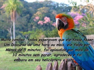 Muito conciso, todos esperavam que ele fosse fazer Um Discurso de uma hora ou mais, ele falou por Menos de 5 minutos, foi aplaudido por mais de 10 minutos sem parar, agradeceu e foi embora em seu helicóptero a jato ... 